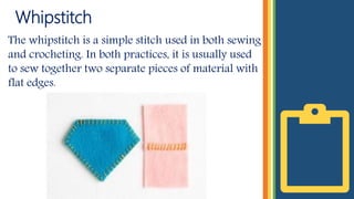 Whipstitch
The whipstitch is a simple stitch used in both sewing
and crocheting. In both practices, it is usually used
to sew together two separate pieces of material with
flat edges.
 