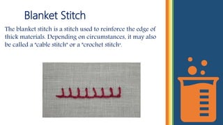 Blanket Stitch
The blanket stitch is a stitch used to reinforce the edge of
thick materials. Depending on circumstances, it may also
be called a "cable stitch" or a "crochet stitch".
 