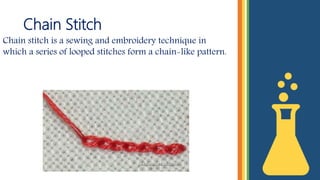 Chain Stitch
Chain stitch is a sewing and embroidery technique in
which a series of looped stitches form a chain-like pattern.
 