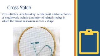 Cross Stitch
Cross stitches in embroidery, needlepoint, and other forms
of needlework include a number of related stitches in
which the thread is sewn in an x or + shape
 