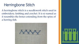 Herringbone Stitch
A herringbone stitch is a needlework stitch used in
embroidery, knitting and crochet. It is so named as
it resembles the bones extending from the spine of
a herring fish.
 