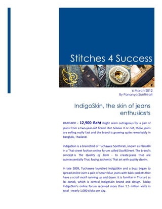 Stitches 4 Success


                                                                                         6 March 2012
                                                                                  By Pananya Sonthirati


                IndigoSkin, the skin of jeans
                                 enthusiasts
BANGKOK	
  –	
   12,900	
   Baht	
  might	
  seem	
  outrageous	
  for	
  a	
  pair	
  of	
  
jeans	
  from	
  a	
  two-­‐year-­‐old	
  brand.	
  But	
  believe	
  it	
  or	
  not,	
  these	
  jeans	
  
are	
  selling	
  really	
  fast	
  and	
  the	
  brand	
  is	
  growing	
  quite	
  remarkably	
  in	
  
Bangkok,	
  Thailand.	
  

IndigoSkin	
  is	
  a	
  brainchild	
  of	
  Tuchawee	
  Sonthirati,	
  known	
  as	
  Plalai04	
  
in	
  a	
  Thai	
  street	
  fashion	
  online	
  forum	
  called	
  Soul4Street.	
  The	
  brand’s	
  
concept	
  is	
   The	
   Quality	
   of	
   Siam	
   -­‐	
   to	
   create	
  jeans	
   that	
   are	
  
quintessentially	
  Thai;	
  fusing	
  authentic	
  Thai	
  art	
  with	
  quality	
  denim.	
  	
  
	
  
In	
   late	
   2009,	
   Tuchawee	
   launched	
   IndigoSkin	
   and	
   a	
   buzz	
   began	
   to	
  
spread	
  online	
  over	
  a	
  pair	
  of	
  smart	
  blue	
  jeans	
  with	
  back	
  pockets	
  that	
  
have	
   a	
   scroll	
   motif	
   running	
   up	
   and	
   down.	
   It	
   is	
   familiar	
   in	
   Thai	
   art	
   as	
  
lai	
   kanok,	
   which	
   is	
   central	
   IndigoSkin	
   brand	
   and	
   design.	
   Today	
  
IndigoSkin’s	
   online	
   forum	
   received	
   more	
   than	
   1.5	
   million	
   visits	
   in	
  
total	
  -­‐	
  nearly	
  1,000	
  clicks	
  per	
  day.	
  	
  
	
  
 
