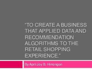 “TO CREATE A BUSINESS 
THAT APPLIED DATA AND 
RECOMMENDATION 
ALGORITHMS TO THE 
RETAIL SHOPPING 
EXPERIENCE.” 
By April Joy B. Himongon 
 