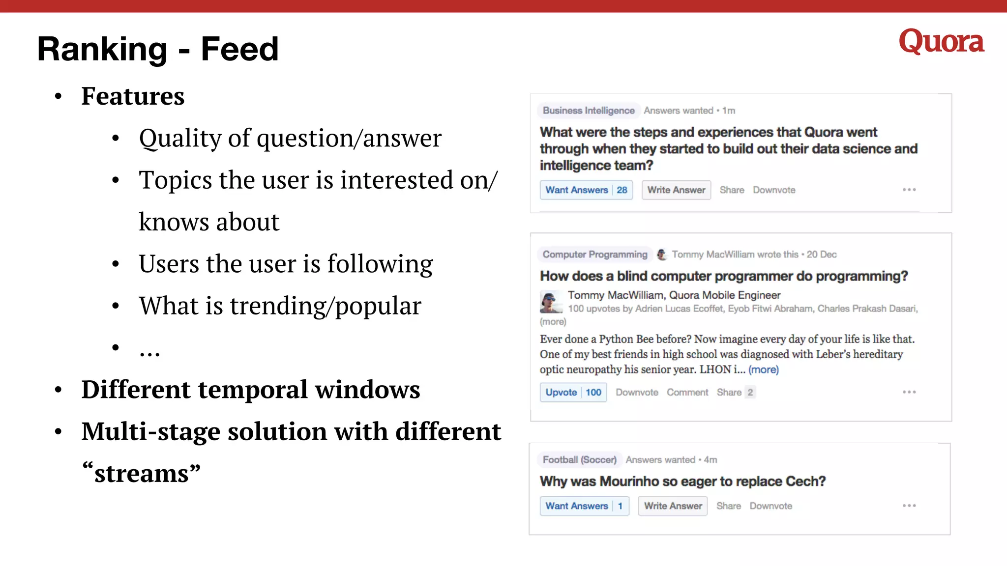 Ranking - Feed
• Features
• Quality of question/answer
• Topics the user is interested on/
knows about
• Users the user is following
• What is trending/popular
• …
• Different temporal windows
• Multi-stage solution with different
“streams”
 