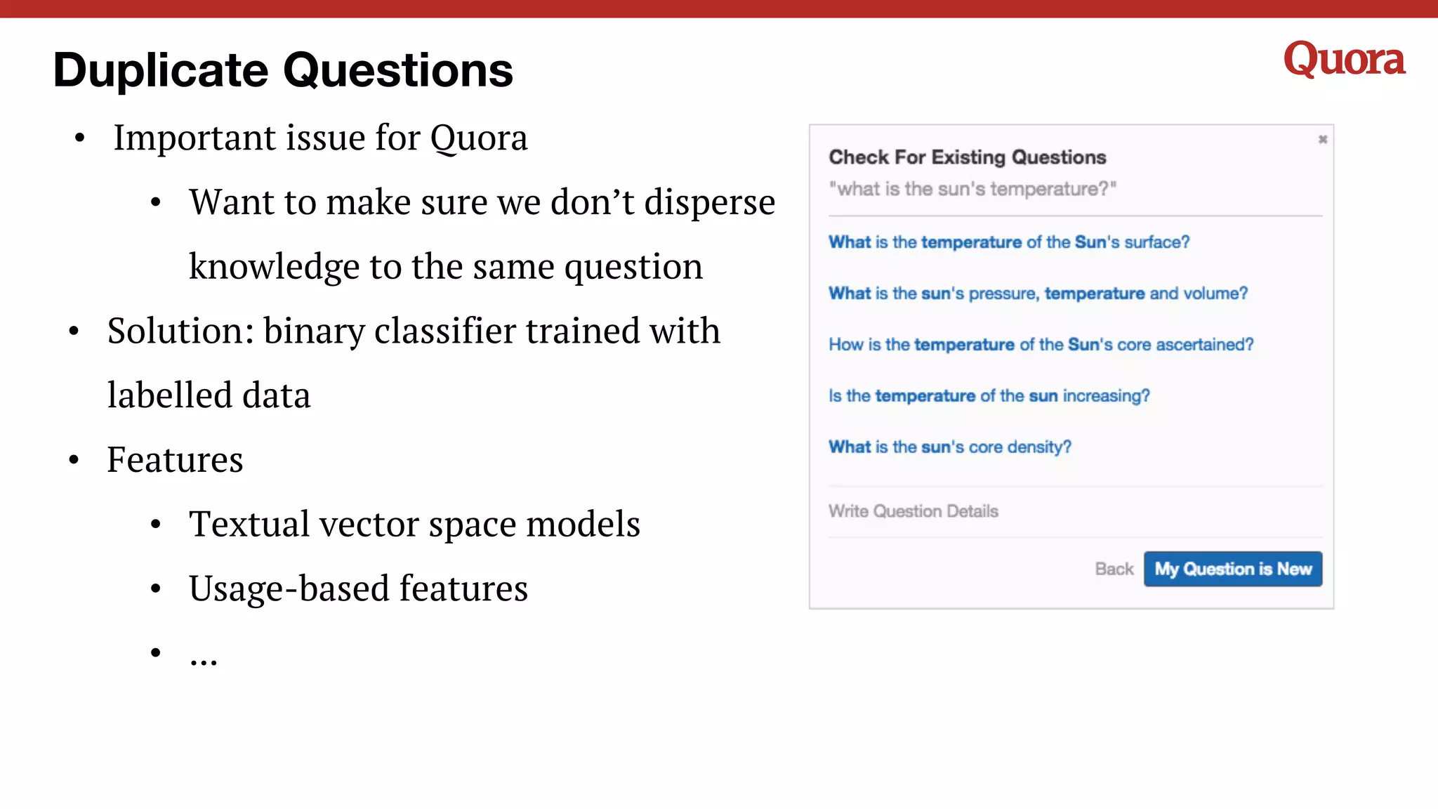 Duplicate Questions
• Important issue for Quora
• Want to make sure we don’t disperse
knowledge to the same question
• Solution: binary classifier trained with
labelled data
• Features
• Textual vector space models
• Usage-based features
• ...
 