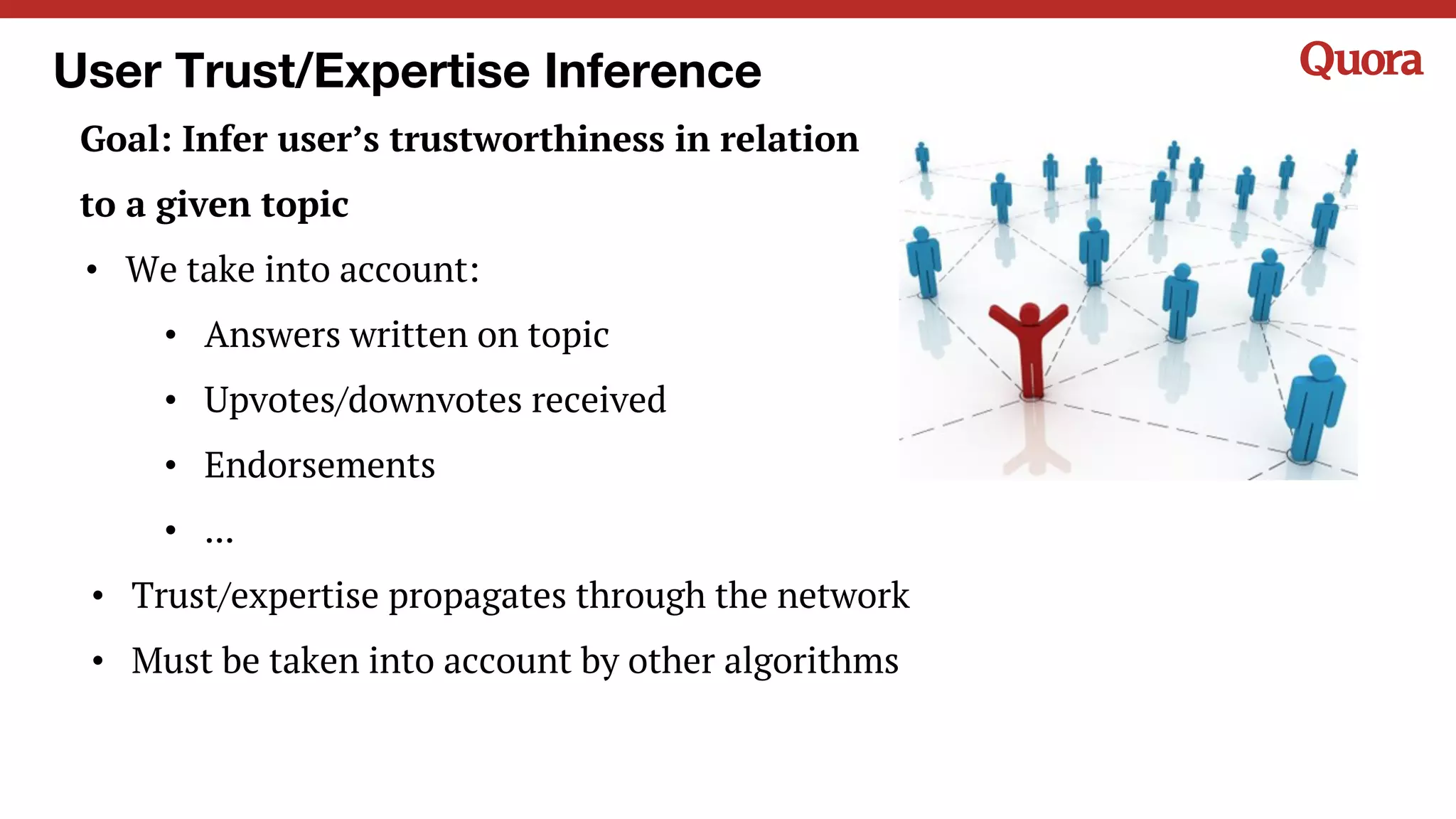 User Trust/Expertise Inference
Goal: Infer user’s trustworthiness in relation
to a given topic
• We take into account:
• Answers written on topic
• Upvotes/downvotes received
• Endorsements
• ...
• Trust/expertise propagates through the network
• Must be taken into account by other algorithms
 