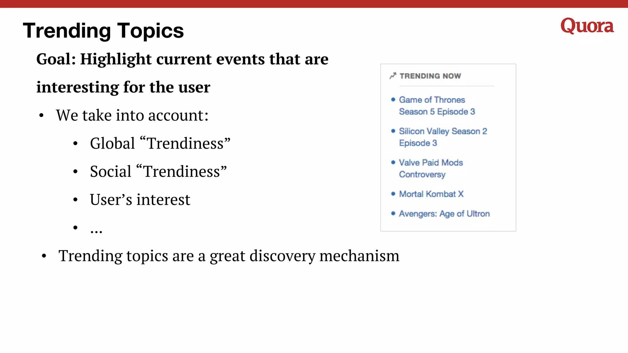 Trending Topics
Goal: Highlight current events that are
interesting for the user
• We take into account:
• Global “Trendiness”
• Social “Trendiness”
• User’s interest
• ...
• Trending topics are a great discovery mechanism
 