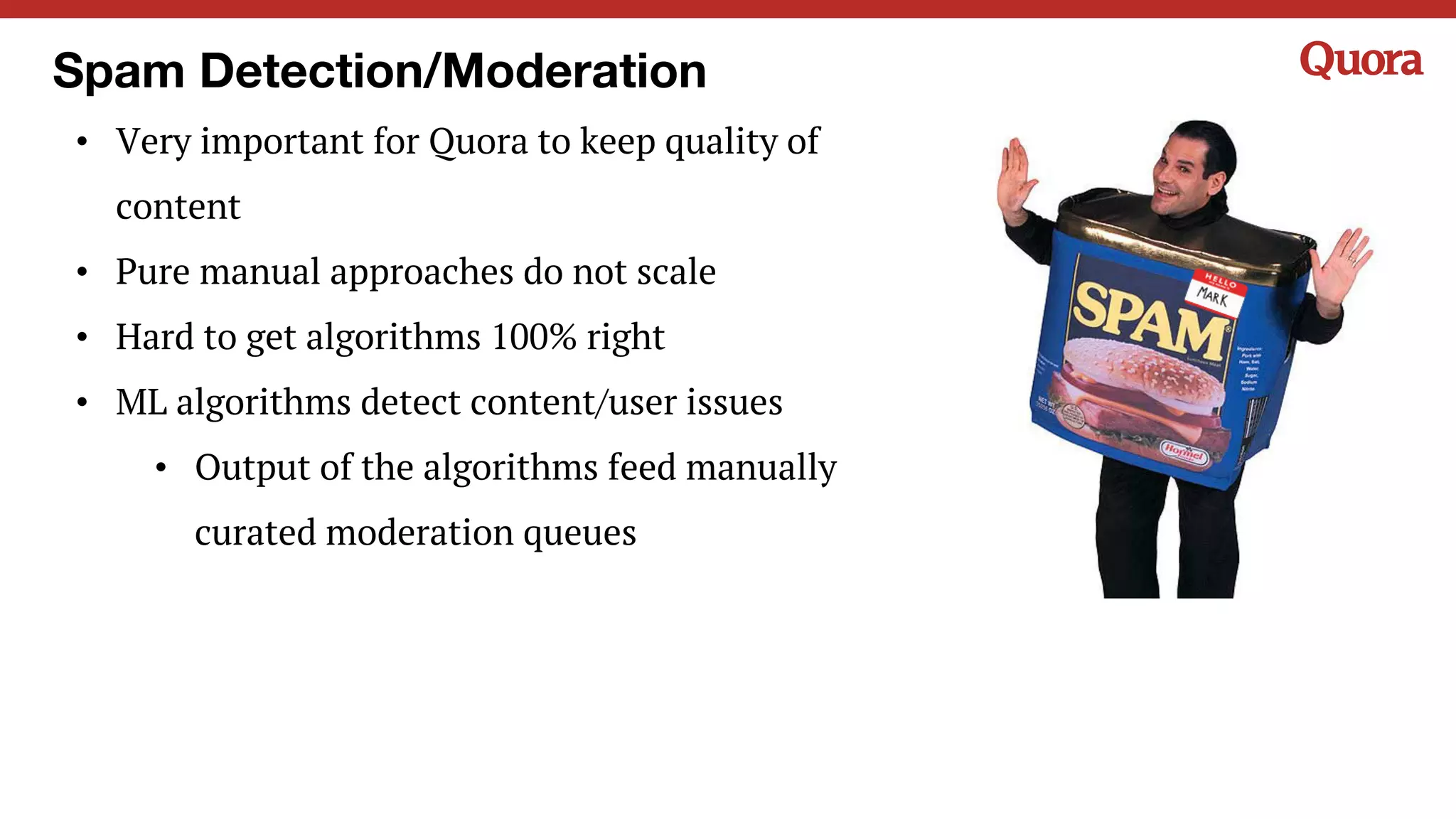 Spam Detection/Moderation
• Very important for Quora to keep quality of
content
• Pure manual approaches do not scale
• Hard to get algorithms 100% right
• ML algorithms detect content/user issues
• Output of the algorithms feed manually
curated moderation queues
 