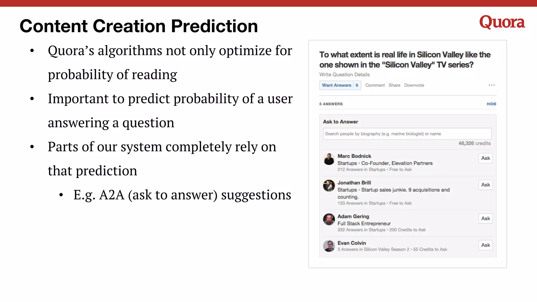Content Creation Prediction
• Quora’s algorithms not only optimize for
probability of reading
• Important to predict probability of a user
answering a question
• Parts of our system completely rely on
that prediction
• E.g. A2A (ask to answer) suggestions
 