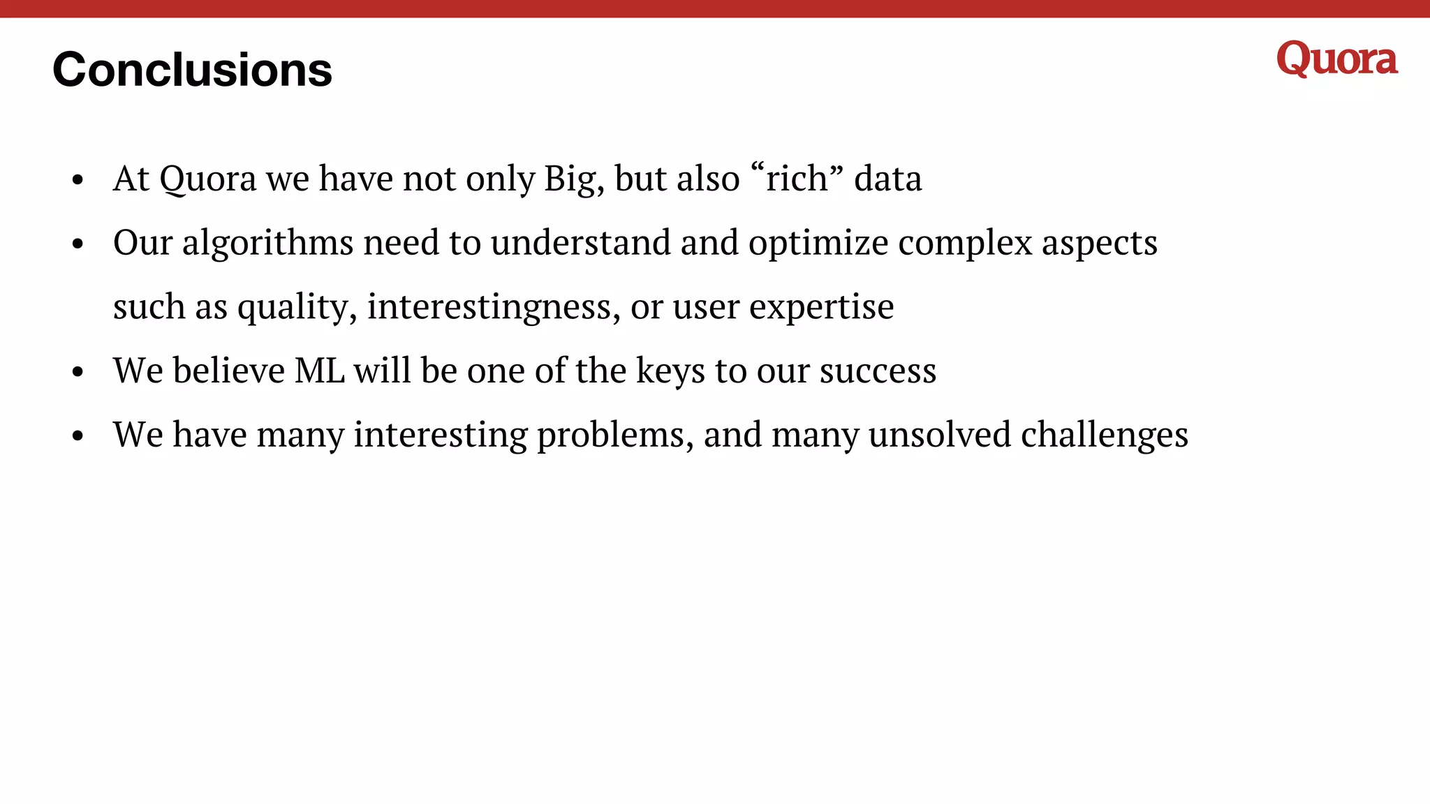 Conclusions
• At Quora we have not only Big, but also “rich” data
• Our algorithms need to understand and optimize complex aspects
such as quality, interestingness, or user expertise
• We believe ML will be one of the keys to our success
• We have many interesting problems, and many unsolved challenges
 