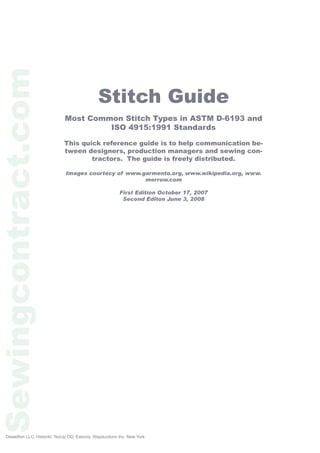 Stitch Guide
Most Common Stitch Types in ASTM D-6193 and
ISO 4915:1991 Standards
This quick reference guide is to help communication be-
tween designers, production managers and sewing con-
tractors. The guide is freely distributed.
Images courtecy of www.garmento.org, www.wikipedia.org, www.
merrow.com
First Edition October 17, 2007
Second Editon June 3, 2008
Sewingcontract.com
Dewellton LLC, Helsinki, TexUp OÜ, Estonia, Wapductions Inc. New York
 