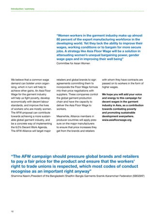 10
We believe that a common wage
demand can bolster union organ-
ising, which in turn will help to
achieve other gains. An Asia Floor
Wage for the garment industry
will help us fight poverty, develop
economically with decent labour
standards, and improve the lives
of workers who are mostly women.
The AFW proposal can contribute
towards achieving a more sustain-
able global garment industry, and
be a concrete way of implementing
the ILO’s Decent Work Agenda.
The AFW Alliance will target major
retailers and global brands to sign
agreements committing them to
incorporate the Floor Wage formula
into their price negotiations with
suppliers. These companies control
the global garment production
chain and have the capacity to
deliver the Asia Floor Wage to
workers.
Meanwhile, Alliance members in
producer countries will apply pres-
sure on the major manufacturers
to ensure that price increases they
get from the brands and retailers
with whom they have contracts are
passed on to workers in the form of
higher wages.
We hope you will add your voice
and energy to this campaign for
decent wages in the garment
industry in Asia, as a contribution
towards combating poverty
and promoting sustainable
development everywhere.
www.asiafloorwage.org
Introduction / summary
“The AFW campaign should pressure global brands and retailers
to pay a fair price for the product and ensure that the workers’
right to trade unions is respected, which most codes of conduct
recognise as an important right anyway”
Shamima Nasrin,President of the Bangladeshi Shadhin Bangla Garments Sramik-Karamchari Federation (SBGSKF)
“Women workers in the garment industry make up almost
80 percent of the export manufacturing workforce in the
developing world. Yet they lack the ability to improve their
wages, working conditions or to bargain for more secure
jobs. A strategy like Asia Floor Wage will be a solution in
attenuating women’s unequal bargaining power, gender
wage gaps and in improving their well being”
Committee for Asian Women
 