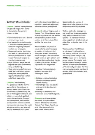 11
Summary of each chapter
Chapter 1 outlines the key reasons
why poverty wages have come
to characterise the garment
industry in Asia:
> Governments fail to set a decent
minimum wage level;
 Low levels of unionisation make
it difficult to raise wages through
collective bargaining between
workers and employers;
 Widespread gender discrimina-
tion leads to the employment of
relatively more women at lower
wages than would be paid to
men for the same work;
 Legal minimum wages are not
regularly adjusted to reflect the
rising cost of living;
 Weak enforcement of minimum
wage and other labour regula-
tions gives employers more
opportunities to cheat workers
out of their legal rights.
Chapter 2 discusses why,
in a globalised industry like the
garment one, the existence of
poverty wages cannot be under-
stood without understanding the
role of the big garment brands and
retailers in orchestrating global
production and trade. On top of
that, deregulation, flexibilisation
and export-led policies have left
many workforces around the world
without protection, and widened
the gap between rich and poor,
both within countries and between
countries,5
resulting in a low road
path to economic development.
Chapter 3 outlines the proposals of
the Asia Floor Wage Alliance, aimed
at replacing this race to the bottom
with something that will lift the
position of all the workers of the
world at the same time.
We discuss how our proposal
would not only raise the wages
of workers at the bottom, but
strengthen workers’ bargaining
power throughout the international
supply chains of giant retailers and
brands and across borders, thereby
increasing all garment workers’
capacity to raise wage levels.
We outline the three strategic
pillars on which the AFW
campaign is based:
 Building a regional collective
bargaining strategy against
capital mobility;
 Promoting a wage-led growth
and economic development
scenario;
 Pushing for a redistributive
corporate accountability agenda.
Chapter 4 provides a detailed
discussion on how the AFW
Alliance defines and calculates
the Asia Floor Wage. As with any
other living wage definition,
we address: how to define
‘basic needs’, the number of
dependents to be covered, and the
length of the working day/week.
We then outline the six steps we
use to define a locally appropriate
living wage – one that is country
specific – as well as a common
Asian wage level – one that sets an
Asian floor to stop the ‘race to the
bottom’.
We discuss how the AFW can
be calculated in national terms
and how, by using the formula of
purchasing power parity in US$
(PPP$), wages can be compared
across nations. The chapter ends
with a number of strategic consid-
erations on how to implement the
AFW and briefly discusses the three
main campaign targets: brands and
retailers, large manufacturers, and
governments.
Introduction / summary
 
