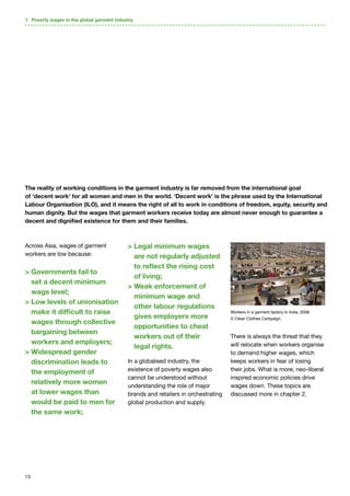 13
Across Asia, wages of garment
workers are low because:
 Governments fail to
set a decent minimum
wage level;
 Low levels of unionisation
make it difficult to raise
wages through collective
bargaining between
workers and employers;
 Widespread gender
discrimination leads to
the employment of
relatively more women
at lower wages than
would be paid to men for
the same work;
 Legal minimum wages
are not regularly adjusted
to reflect the rising cost
of living;
 Weak enforcement of
minimum wage and
other labour regulations
gives employers more
opportunities to cheat
workers out of their
legal rights.
In a globalised industry, the
existence of poverty wages also
cannot be understood without
understanding the role of major
brands and retailers in orchestrating
global production and supply.
There is always the threat that they
will relocate when workers organise
to demand higher wages, which
keeps workers in fear of losing
their jobs. What is more, neo-liberal
inspired economic policies drive
wages down. These topics are
discussed more in chapter 2.
The reality of working conditions in the garment industry is far removed from the international goal
of ‘decent work’ for all women and men in the world. ‘Decent work’ is the phrase used by the International
Labour Organisation (ILO), and it means the right of all to work in conditions of freedom, equity, security and
human dignity. But the wages that garment workers receive today are almost never enough to guarantee a
decent and dignified existence for them and their families.
1. Poverty wages in the global garment industry
Workers in a garment factory in India, 2008.
© Clean Clothes Campaign.
 