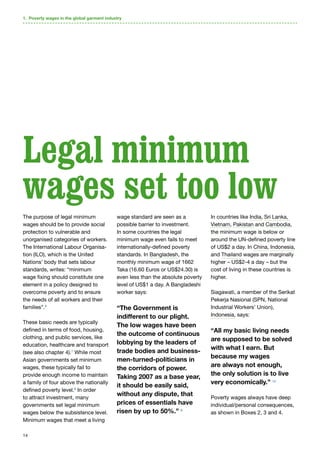 14
The purpose of legal minimum
wages should be to provide social
protection to vulnerable and
unorganised categories of workers.
The International Labour Organisa-
tion (ILO), which is the United
Nations’ body that sets labour
standards, writes: “minimum
wage fixing should constitute one
element in a policy designed to
overcome poverty and to ensure
the needs of all workers and their
families”.6
These basic needs are typically
defined in terms of food, housing,
clothing, and public services, like
education, healthcare and transport
(see also chapter 4).7
While most
Asian governments set minimum
wages, these typically fail to
provide enough income to maintain
a family of four above the nationally
defined poverty level.8
In order
to attract investment, many
governments set legal minimum
wages below the subsistence level.
Minimum wages that meet a living
wage standard are seen as a
possible barrier to investment.
In some countries the legal
minimum wage even fails to meet
internationally-defined poverty
standards. In Bangladesh, the
monthly minimum wage of 1662
Taka (16.60 Euros or US$24.30) is
even less than the absolute poverty
level of US$1 a day. A Bangladeshi
worker says:
“The Government is
indifferent to our plight.
The low wages have been
the outcome of continuous
lobbying by the leaders of
trade bodies and business-
men-turned-politicians in
the corridors of power.
Taking 2007 as a base year,
it should be easily said,
without any dispute, that
prices of essentials have
risen by up to 50%.” 9
In countries like India, Sri Lanka,
Vietnam, Pakistan and Cambodia,
the minimum wage is below or
around the UN-defined poverty line
of US$2 a day. In China, Indonesia,
and Thailand wages are marginally
higher – US$2-4 a day – but the
cost of living in these countries is
higher.
Siagawati, a member of the Serikat
Pekerja Nasional (SPN, National
Industrial Workers’ Union),
Indonesia, says:
“All my basic living needs
are supposed to be solved
with what I earn. But
because my wages
are always not enough,
the only solution is to live
very economically.” 10
Poverty wages always have deep
individual/personal consequences,
as shown in Boxes 2, 3 and 4.
Legal minimum
wages set too low
1. Poverty wages in the global garment industry
 
