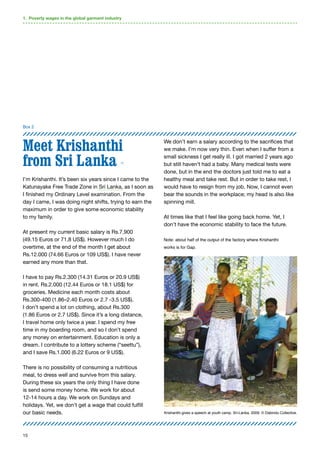 15
Meet Krishanthi
from Sri Lanka 11
I’m Krishanthi. It’s been six years since I came to the
Katunayake Free Trade Zone in Sri Lanka, as I soon as
I finished my Ordinary Level examination. From the
day I came, I was doing night shifts, trying to earn the
maximum in order to give some economic stability
to my family.
At present my current basic salary is Rs.7,900
(49.15 Euros or 71,8 US$). However much I do
overtime, at the end of the month I get about
Rs.12.000 (74.66 Euros or 109 US$). I have never
earned any more than that.
I have to pay Rs.2.300 (14.31 Euros or 20.9 US$)
in rent. Rs.2.000 (12.44 Euros or 18.1 US$) for
groceries. Medicine each month costs about
Rs.300-400 (1.86–2.40 Euros or 2.7 -3.5 US$).
I don’t spend a lot on clothing, about Rs.300
(1.86 Euros or 2.7 US$). Since it’s a long distance,
I travel home only twice a year. I spend my free
time in my boarding room, and so I don’t spend
any money on entertainment. Education is only a
dream. I contribute to a lottery scheme (“seettu”),
and I save Rs.1.000 (6.22 Euros or 9 US$).
There is no possibility of consuming a nutritious
meal, to dress well and survive from this salary.
During these six years the only thing I have done
is send some money home. We work for about
12-14 hours a day. We work on Sundays and
holidays. Yet, we don’t get a wage that could fulfill
our basic needs.
We don’t earn a salary according to the sacrifices that
we make. I’m now very thin. Even when I suffer from a
small sickness I get really ill. I got married 2 years ago
but still haven’t had a baby. Many medical tests were
done, but in the end the doctors just told me to eat a
healthy meal and take rest. But in order to take rest, I
would have to resign from my job. Now, I cannot even
bear the sounds in the workplace; my head is also like
spinning mill.
At times like that I feel like going back home. Yet, I
don’t have the economic stability to face the future.
Note: about half of the output of the factory where Krishanthi
works is for Gap.
1. Poverty wages in the global garment industry
Box 2
Krishanthi gives a speech at youth camp. Sri-Lanka, 2009. © Dabindu Collective.
 
