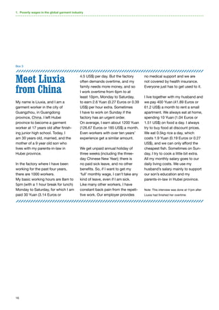 16
Meet Liuxia
from China
My name is Liuxia, and I am a
garment worker in the city of
Guangzhou, in Guangdong
province, China. I left Hubei
province to become a garment
worker at 17 years old after finish-
ing junior high school. Today, I
am 30 years old, married, and the
mother of a 9 year old son who
lives with my parents-in-law in
Hubei province.
In the factory where I have been
working for the past four years,
there are 1000 workers.
My basic working hours are 8am to
5pm (with a 1 hour break for lunch)
Monday to Saturday, for which I am
paid 30 Yuan (3.14 Euros or
4.5 US$) per day. But the factory
often demands overtime, and my
family needs more money, and so
I work overtime from 6pm to at
least 10pm, Monday to Saturday,
to earn 2.6 Yuan (0.27 Euros or 0.39
US$) per hour extra. Sometimes
I have to work on Sunday if the
factory has an urgent order.
On average, I earn about 1200 Yuan
(126.67 Euros or 185 US$) a month.
Even workers with over ten years’
experience get a similar amount.
We get unpaid annual holiday of
three weeks (including the three-
day Chinese New Year); there is
no paid sick leave, and no other
benefits. So, if I want to get my
‘full’ monthly wage, I can’t take any
kind of leave, even if I am sick.
Like many other workers, I have
constant back pain from the repeti-
tive work. Our employer provides
no medical support and we are
not covered by health insurance.
Everyone just has to get used to it.
I live together with my husband and
we pay 400 Yuan (41.89 Euros or
61.2 US$) a month to rent a small
apartment. We always eat at home,
spending 10 Yuan (1.04 Euros or
1.51 US$) on food a day. I always
try to buy food at discount prices.
We eat 0.5kg rice a day, which
costs 1.9 Yuan (0.19 Euros or 0.27
US$), and we can only afford the
cheapest fish. Sometimes on Sun-
day, I try to cook a little bit extra.
All my monthly salary goes to our
daily living costs. We use my
husband’s salary mainly to support
our son’s education and my
parents-in-law in Hubei province.
Note: This interview was done at 11pm after
Liuxia had finished her overtime.
Box 3
1. Poverty wages in the global garment industry
 