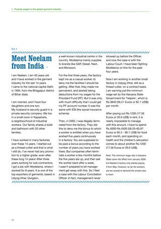 17
Meet Neelam
from India 12
I am Neelam. I am 40 years old
and I have worked in the garment
Industry for the last 14 years.
I came to the national capital Delhi
in 1994, from the Bhagalpur district
of Bihar state.
I am married, and I have four
daughters and one son.
My husband is security guard in a
private security company. We live
in a small room in Kapashera,
a neighbourhood of industrial
workers. Our family shares a toilet
and bathroom with 20 other
families.
I have worked in many factories
over these 14 years. I started out
as a thread cutter and that is what
I still do. I’ve never had any promo-
tion to a higher grade, even after
these long 14 years! After three
years working for sub-contractors,
I got a job with Modelama, where I
worked for 8 years. It is one of the
top exporters of garments, based in
Udyog Vihar, Gurgaon,
a well-known industrial centre in the
country. Modelama mainly supplies
to brands like GAP, Diesel, Next,
and Monsoon.
For the first three years, the factory
kept me as a casual worker, to
deny me the facilities I should be
getting. After that, they made me
permanent, and started taking
deductions from my wages for the
Provident Fund (PF). But it was only
with much difficulty that I could get
my PF account number. It was the
same with ESI (the social insurance
scheme).
Then, in 2005, I was illegally termi-
nated from the factory. They did
this to deny me the bonus to which
a worker is entitled when you have
worked five years continuously
in a factory. You are supposed to
be paid a bonus according to the
number of years you have worked
there. But companies often termi-
nate a worker a few months before
the five years are up, and then ask
the worker back after a week.
I wasn’t prepared to let manage-
ment get away with this. So I filed
a case with the Labour Conciliation
Officer. In fact, management never
showed up before the Officer,
and now the case is with the
Labour Court. I have been fighting
Modelama on this for the past
four years.
Now I am working in another small
factory in Udyog Vihar, still as a
thread cutter, on a contract basis.
I am earning just the minimum
wage set by the Haryana State
Government for ‘helpers’, which is
Rs.3840 (56.21 Euros or 82.1 US$))
per month.
After paying out Rs.1200 (17.56
Euros or 26.6 US$) in rent, it is
nearly impossible to manage
with this amount. I have to spend
Rs.4000-Rs.4500 (58.55–65.87
Euros or 85.5 - 96.1 US$) for food
each month, and spending on
health and the children’s education
comes to about another Rs.1200
(17.56 Euros or 26.6 US$).
Note: The minimum wage rate in Haryana
State came into effect from January 2009,
but Neelam’s factory only started paying
it from May. However, so far the workers
are too scared to demand the arrears due
to them.
Box 4
1. Poverty wages in the global garment industry
 