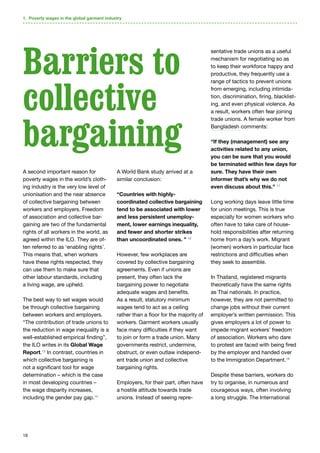 18
A second important reason for
poverty wages in the world’s cloth-
ing industry is the very low level of
unionisation and the near absence
of collective bargaining between
workers and employers. Freedom
of association and collective bar-
gaining are two of the fundamental
rights of all workers in the world, as
agreed within the ILO. They are of-
ten referred to as ‘enabling rights’.
This means that, when workers
have these rights respected, they
can use them to make sure that
other labour standards, including
a living wage, are upheld.
The best way to set wages would
be through collective bargaining
between workers and employers.
“The contribution of trade unions to
the reduction in wage inequality is a
well-established empirical finding”,
the ILO writes in its Global Wage
Report.13
In contrast, countries in
which collective bargaining is
not a significant tool for wage
determination – which is the case
in most developing countries –
the wage disparity increases,
including the gender pay gap.14
A World Bank study arrived at a
similar conclusion:
“Countries with highly-
coordinated collective bargaining
tend to be associated with lower
and less persistent unemploy-
ment, lower earnings inequality,
and fewer and shorter strikes
than uncoordinated ones. ” 15
However, few workplaces are
covered by collective bargaining
agreements. Even if unions are
present, they often lack the
bargaining power to negotiate
adequate wages and benefits.
As a result, statutory minimum
wages tend to act as a ceiling
rather than a floor for the majority of
workers. Garment workers usually
face many difficulties if they want
to join or form a trade union. Many
governments restrict, undermine,
obstruct, or even outlaw independ-
ent trade union and collective
bargaining rights.
Employers, for their part, often have
a hostile attitude towards trade
unions. Instead of seeing repre-
sentative trade unions as a useful
mechanism for negotiating so as
to keep their workforce happy and
productive, they frequently use a
range of tactics to prevent unions
from emerging, including intimida-
tion, discrimination, firing, blacklist-
ing, and even physical violence. As
a result, workers often fear joining
trade unions. A female worker from
Bangladesh comments:
“If they (management) see any
activities related to any union,
you can be sure that you would
be terminated within few days for
sure. They have their own
informer that’s why we do not
even discuss about this.” 17
Long working days leave little time
for union meetings. This is true
especially for women workers who
often have to take care of house-
hold responsibilities after returning
home from a day’s work. Migrant
(women) workers in particular face
restrictions and difficulties when
they seek to assemble.
In Thailand, registered migrants
theoretically have the same rights
as Thai nationals. In practice,
however, they are not permitted to
change jobs without their current
employer’s written permission. This
gives employers a lot of power to
impede migrant workers’ freedom
of association. Workers who dare
to protest are faced with being fired
by the employer and handed over
to the Immigration Department.18
Despite these barriers, workers do
try to organise, in numerous and
courageous ways, often involving
a long struggle. The International
1. Poverty wages in the global garment industry
Barriers to
collective
bargaining
 