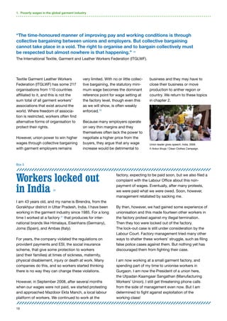 19
Textile Garment Leather Workers
Federation (ITGLWF) has some 217
organisations from 110 countries
affiliated to it, and this is not the
sum total of all garment workers’
associations that exist around the
world. Where freedom of associa-
tion is restricted, workers often find
alternative forms of organisation to
protect their rights.
However, union power to win higher
wages through collective bargaining
with garment employers remains
very limited. With no or little collec-
tive bargaining, the statutory mini-
mum wage becomes the dominant
reference point for wage setting at
the factory level, though even this
as we will show, is often weakly
enforced.19
Because many employers operate
on very thin margins and they
themselves often lack the power to
negotiate a higher price from the
buyers, they argue that any wage
increase would be detrimental to
business and they may have to
close their business or move
production to anther region or
country. We return to these topics
in chapter 2.
Workers locked out
in India 20
I am 43 years old, and my name is Birendra, from the
Gorakhpur district in Uttar Pradesh, India. I have been
working in the garment industry since 1985. For a long
time I worked at a factory 21
that produces for inter-
national brands like Himalaya, Eisenhans (Germany),
Joma (Spain), and Ambas (Italy).
For years, the company violated the regulations on
provident payments and ESI, the social insurance
scheme, that give some protection to workers
(and their families) at times of sickness, maternity,
physical disablement, injury or death at work. Many
companies do this, and so workers started thinking
there is no way they can change these violations.
However, in September 2008, after several months
when our wages were not paid, we started protesting
and approached Mazdoor Ekta Manch, a local labour
platform of workers. We continued to work at the
factory, expecting to be paid soon, but we also filed a
complaint with the Labour Office about this non-
payment of wages. Eventually, after many protests,
we were paid what we were owed. Soon, however,
management retaliated by sacking me.
By then, however, we had gained some experience of
unionisation and this made fourteen other workers in
the factory protest against my illegal termination.
Then they too were locked out of the factory.
The lock-out case is still under consideration by the
Labour Court. Factory management tried many other
ways to shatter these workers’ struggle, such as filing
false police cases against them. But nothing yet has
discouraged them from fighting their case.
I am now working at a small garment factory, and
spending part of my time to unionise workers in
Gurgaon. I am now the President of a union here,
the Utpadan Kaamgaar Sangathan (Manufacturing
Workers’ Union). I still get threatening phone calls
from the side of management even now. But I am
determined to fight against exploitation of the
working class!
1. Poverty wages in the global garment industry
Box 5
“The time-honoured manner of improving pay and working conditions is through
collective bargaining between unions and employers. But collective bargaining
cannot take place in a void. The right to organise and to bargain collectively must
be respected but almost nowhere is that happening.” 16
The International Textile, Garment and Leather Workers Federation (ITGLWF).
Union leader gives speech, India, 2009.
© Ankur Ahuja / Clean Clothes Campaign.
 