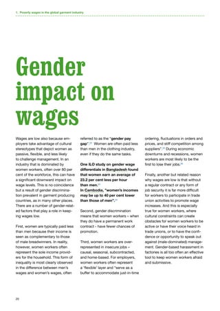 20
Wages are low also because em-
ployers take advantage of cultural
stereotypes that depict women as
passive, flexible, and less likely
to challenge management. In an
industry that is dominated by
women workers, often over 80 per
cent of the workforce, this can have
a significant downward impact on
wage levels. This is no coincidence
but a result of gender discrimina-
tion prevalent in garment producing
countries, as in many other places.
There are a number of gender-relat-
ed factors that play a role in keep-
ing wages low.
First, women are typically paid less
than men because their income is
seen as complementary to those
of male breadwinners. In reality,
however, women workers often
represent the sole income provid-
ers for the household. This form of
inequality is most clearly observed
in the difference between men’s
wages and women’s wages, often
referred to as the “gender pay
gap”.22
Women are often paid less
than men in the clothing industry,
even if they do the same tasks.
One ILO study on gender wage
differentials in Bangladesh found
that women earn an average of
23.2 per cent less per hour
than men.23
In Cambodia, ”women’s incomes
may be up to 40 per cent lower
than those of men”.24
Second, gender discrimination
means that women workers – when
they do have a permanent work
contract - have fewer chances of
promotion.
Third, women workers are over-
represented in insecure jobs –
causal, seasonal, subcontracted,
and home-based. For employers,
women workers often represent
a ‘flexible’ layer and “serve as a
buffer to accommodate just-in-time
ordering, fluctuations in orders and
prices, and stiff competition among
suppliers”.25
During economic
downturns and recessions, women
workers are most likely to be the
first to lose their jobs.26
Finally, another but related reason
why wages are low is that without
a regular contract or any form of
job security it is far more difficult
for workers to participate in trade
union activities to promote wage
increases. And this is especially
true for women workers, where
cultural constraints can create
obstacles for women workers to be
active or have their voice heard in
trade unions, or to have the confi-
dence or opportunity to speak out
against (male-dominated) manage-
ment. Gender-based harassment in
factories is all too often an effective
tool to keep women workers afraid
and submissive.
1. Poverty wages in the global garment industry
Gender
impact on
wages
 