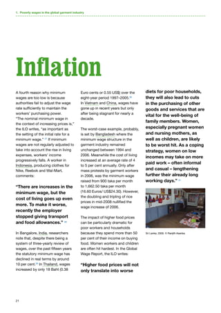 21
A fourth reason why minimum
wages are too low is because
authorities fail to adjust the wage
rate sufficiently to maintain the
workers’ purchasing power.
“The nominal minimum wage in
the context of increasing prices is,”
the ILO writes, “as important as
the setting of the initial rate for a
minimum wage.” 27
If minimum
wages are not regularly adjusted to
take into account the rise in living
expenses, workers’ income
progressively falls. A worker in
Indonesia, producing clothes for
Nike, Reebok and Wal-Mart,
comments:
“There are increases in the
minimum wage, but the
cost of living goes up even
more. To make it worse,
recently the employer
stopped giving transport
and food allowances.” 28
In Bangalore, India, researchers
note that, despite there being a
system of three-yearly review of
wages, over the past fifteen years
the statutory minimum wage has
declined in real terms by around
10 per cent.29
In Thailand, wages
increased by only 18 Baht (0.38
Euro cents or 0.55 US$) over the
eight-year period 1997–2005.30
In Vietnam and China, wages have
gone up in recent years but only
after being stagnant for nearly a
decade.
The worst-case example, probably,
is set by Bangladesh where the
minimum wage structure in the
garment industry remained
unchanged between 1994 and
2006. Meanwhile the cost of living
increased at an average rate of 4
to 5 per cent annually. Only after
mass protests by garment workers
in 2006, was the minimum wage
raised from 900 taka per month
to 1,662.50 taka per month
(16.60 Euros/ US$24.30). However,
the doubling and tripling of rice
prices in mid-2008 nullified the
wage increase of 2006.
The impact of higher food prices
can be particularly dramatic for
poor workers and households
because they spend more than 50
per cent of their income on buying
food. Women workers and children
are often hit hardest. In the Global
Wage Report, the ILO writes:
“Higher food prices will not
only translate into worse
diets for poor households,
they will also lead to cuts
in the purchasing of other
goods and services that are
vital for the well-being of
family members. Women,
especially pregnant women
and nursing mothers, as
well as children, are likely
to be worst hit. As a coping
strategy, women on low
incomes may take on more
paid work – often informal
and casual – lengthening
further their already long
working days.” 31
1. Poverty wages in the global garment industry
Inflation
Sri Lanka, 2009. © Ranjith Asanka.
 