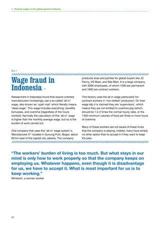 23
Box 7
Wage fraud in
Indonesia 39
Researchers in Indonesia found that export-oriented
manufacturers increasingly use a so-called ‘all-in’
wage, also known as ‘upah mati’ which literally means
‘dead wage’. This wage includes everything: benefits,
bonusses, and overtime (regardless of the hours
worked). Normally the calculation of this ‘all-in’ wage
is higher than the monthly average wage, but so is the
burden of work carried out.
One company that uses this ‘all-in’ wage system is
Manufacturer X40
located in Gunung Putri, Bogor, about
60 km east of the capital city Jakarta. The company
produces bras and panties for global buyers like JC
Penny, VS Mast, and Wal-Mart. It is a large company,
with 3000 employees, of whom 1200 are permanent
and 1800 are contract workers.
This factory uses the all-in wage particularly for
contract workers in ‘non-skilled’ production. On their
wage slip it is claimed they are ‘supervisors’, which
means they are not entitled to overtime pay (which
should be 1.5-2 times the normal hourly rate), or the
1400 minimum calories of food per three or more hours
of overtime.
Many of these workers are not aware of these tricks
that the company is playing. Indeed, many have simply
no other option than to accept it if they want to keep
the jobs.
1. Poverty wages in the global garment industry
“The workers’ burden of living is too much. But what stays in our
mind is only how to work properly so that the company keeps on
employing us. Whatever happens, even though it is disadvantage
for us, we have to accept it. What is most important for us is to
keep working.”
Mintarsih, a woman worker
 