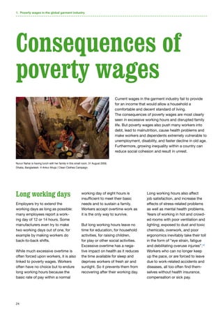 24
Long working days
Employers try to extend the
working days as long as possible:
many employees report a work-
ing day of 12 or 14 hours. Some
manufacturers even try to make
two working days out of one, for
example by making workers do
back-to-back shifts.
While much excessive overtime is
often forced upon workers, it is also
linked to poverty wages. Workers
often have no choice but to endure
long working hours because the
basic rate of pay within a normal
working day of eight hours is
insufficient to meet their basic
needs and to sustain a family.
Workers accept overtime work as
it is the only way to survive.
But long working hours leave no
time for education, for household
activities, for raising children,
for play or other social activities.
Excessive overtime has a nega-
tive impact on health as it reduces
the time available for sleep and
deprives workers of fresh air and
sunlight. So it prevents them from
recovering after their working day.
Long working hours also affect
job satisfaction, and increase the
effects of stress-related problems
as well as mental health problems.
Years of working in hot and crowd-
ed rooms with poor ventilation and
lighting; exposed to dust and toxic
chemicals, overwork, and poor
ergonomics inevitably take their toll
in the form of “eye strain, fatigue
and debilitating overuse injuries”.42
Workers who can no longer keep
up the pace, or are forced to leave
due to work-related accidents and
diseases, all too often find them-
selves without health insurance,
compensation or sick pay.
1. Poverty wages in the global garment industry
Current wages in the garment industry fail to provide
for an income that would allow a household a
comfortable and decent standard of living.
The consequences of poverty wages are most clearly
seen in excessive working hours and disrupted family
life. But poverty wages also push many workers into
debt, lead to malnutrition, cause health problems and
make workers and dependents extremely vulnerable to
unemployment, disability, and faster decline in old age.
Furthermore, growing inequality within a country can
reduce social cohesion and result in unrest.
Consequences of
poverty wages
Nurun Nahar is having lunch with her family in this small room. 31 August 2009,
Dhaka, Bangladesh. © Ankur Ahuja / Clean Clothes Campaign.
 