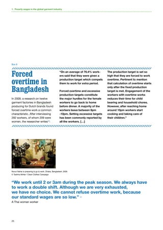 25
Forced
overtime in
Bangladesh
In 2009, a research on twelve
garment factories in Bangladesh
producing for Dutch brands found
forced overtime work a common
characteristic. After interviewing
292 workers, of whom 209 were
women, the researcher writes43
:
“On an average of 76.4% work-
ers said that they were given a
production target which compels
them to work for extra period.
Forced overtime and excessive
production targets constitute
the major hurdles for the female
workers to go back to home
before dinner. A majority of the
workers leave between 8pm
-10pm. Setting excessive targets
has been commonly reported by
all the workers. […]
The production target is set so
high that they are forced to work
overtime. Pertinent to mention
that calculation of overtime starts
only after the fixed production
target is met. Engagement of the
workers with overtime works
reduces their time for child
bearing and household chores.
However, after reaching home
around 10pm workers start
cooking and taking care of
their children.”
1. Poverty wages in the global garment industry
Box 8
“We work until 2 or 3am during the peak season. We always have
to work a double shift. Although we are very exhausted,
we have no choice. We cannot refuse overtime work, because
our standard wages are so low.” 41
A Thai woman worker
Nurun Nahar is preparing to go to work. Dhaka, Bangladesh, 2009.
© Taslima Akhter / Clean Clothes Campaign.
 