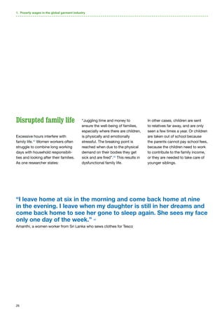 26
Disrupted family life
Excessive hours interfere with
family life.44
Women workers often
struggle to combine long working
days with household responsibili-
ties and looking after their families.
As one researcher states:
“Juggling time and money to
ensure the well-being of families,
especially where there are children,
is physically and emotionally
stressful. The breaking point is
reached when due to the physical
demand on their bodies they get
sick and are fired”.45
This results in
dysfunctional family life.
In other cases, children are sent
to relatives far away, and are only
seen a few times a year. Or children
are taken out of school because
the parents cannot pay school fees,
because the children need to work
to contribute to the family income,
or they are needed to take care of
younger siblings.
“I leave home at six in the morning and come back home at nine
in the evening. I leave when my daughter is still in her dreams and
come back home to see her gone to sleep again. She sees my face
only one day of the week.” 46
Amanthi, a women worker from Sri Lanka who sews clothes for Tesco
1. Poverty wages in the global garment industry
 