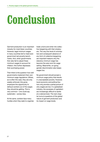 27
Garment production is an important
industry for most Asian countries.
However, legal minimum wages
in many countries fail to meet even
government set poverty bench-
marks. And, when governments
then also fail to adjust these
minimum wages to account for
inflation, this further depresses
their purchasing power.
Then there is the question how well
governments implement their own
minimum wage regulations. Where,
as is often the case, they are only
weakly enforced, this gives
employers the opportunity to
defraud workers out of the wages
they should be getting. This is
very common – one could say
systematic – across Asia.
At the same, workers face many
hurdles when they seek to organise
trade unions and enter into collec-
tive bargaining with their employ-
ers. The very low level of unionisa-
tion and consequent absence of
any form of collective bargaining
are important reasons why the
statutory minimum wage has
become the sole norm for wage
setting. Meanwhile, on-going
gender discrimination also keeps
wages low.
No government should accept a
minimum wage policy that results
in unacceptable poverty. However,
local economic and political fac-
tors only provide a partial picture of
why wages are low. In a globalised
industry, the excesses of capitalism
are increasingly difficult to tackle
at a national level. The next chap-
ter turns to questions of the global
nature of garment production and
its impact on wage levels.
Conclusion
1. Poverty wages in the global garment industry
 