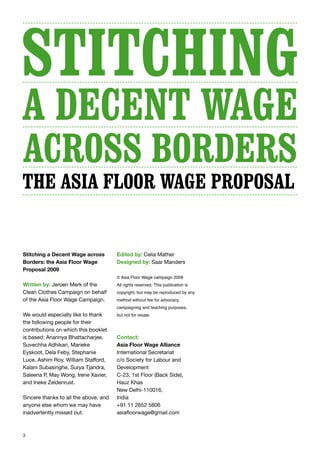 3
Stitching a Decent Wage across
Borders: the Asia Floor Wage
Proposal 2009
Written by: Jeroen Merk of the
Clean Clothes Campaign on behalf
of the Asia Floor Wage Campaign.
We would especially like to thank
the following people for their
contributions on which this booklet
is based: Anannya Bhattacharjee,
Suvechha Adhikari, Marieke
Eyskoot, Dela Feby, Stephanie
Luce, Ashim Roy, William Stafford,
Kalani Subasinghe, Surya Tjandra,
Saleena P, May Wong, Irene Xavier,
and Ineke Zeldenrust.
Sincere thanks to all the above, and
anyone else whom we may have
inadvertently missed out.
Edited by: Celia Mather
Designed by: Saar Manders
© Asia Floor Wage campaign 2009
All rights reserved. This publication is
copyright, but may be reproduced by any
method without fee for advocacy,
campaigning and teaching purposes,
but not for resale.
Contact:
Asia Floor Wage Alliance
International Secretariat
c/o Society for Labour and
Development
C-23, 1st Floor (Back Side),
Hauz Khas
New Delhi-110016,
India
+91 11 2652 5806
asiafloorwage@gmail.com
the Asia Floor Wage Proposal
 
