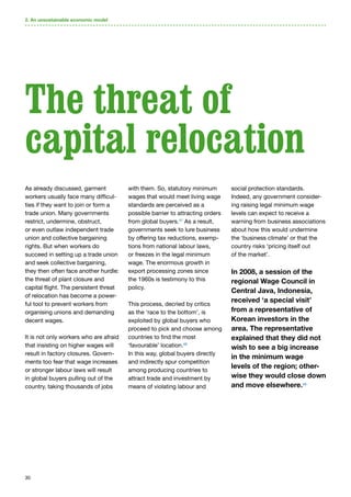 30
As already discussed, garment
workers usually face many difficul-
ties if they want to join or form a
trade union. Many governments
restrict, undermine, obstruct,
or even outlaw independent trade
union and collective bargaining
rights. But when workers do
succeed in setting up a trade union
and seek collective bargaining,
they then often face another hurdle:
the threat of plant closure and
capital flight. The persistent threat
of relocation has become a power-
ful tool to prevent workers from
organising unions and demanding
decent wages.
It is not only workers who are afraid
that insisting on higher wages will
result in factory closures. Govern-
ments too fear that wage increases
or stronger labour laws will result
in global buyers pulling out of the
country, taking thousands of jobs
with them. So, statutory minimum
wages that would meet living wage
standards are perceived as a
possible barrier to attracting orders
from global buyers.47
As a result,
governments seek to lure business
by offering tax reductions, exemp-
tions from national labour laws,
or freezes in the legal minimum
wage. The enormous growth in
export processing zones since
the 1960s is testimony to this
policy.
This process, decried by critics
as the ‘race to the bottom’, is
exploited by global buyers who
proceed to pick and choose among
countries to find the most
‘favourable’ location.48
In this way, global buyers directly
and indirectly spur competition
among producing countries to
attract trade and investment by
means of violating labour and
social protection standards.
Indeed, any government consider-
ing raising legal minimum wage
levels can expect to receive a
warning from business associations
about how this would undermine
the ‘business climate’ or that the
country risks ‘pricing itself out
of the market’.
In 2008, a session of the
regional Wage Council in
Central Java, Indonesia,
received ‘a special visit’
from a representative of
Korean investors in the
area. The representative
explained that they did not
wish to see a big increase
in the minimum wage
levels of the region; other-
wise they would close down
and move elsewhere.49
The threat of
capital relocation
2. An unsustainable economic model
 