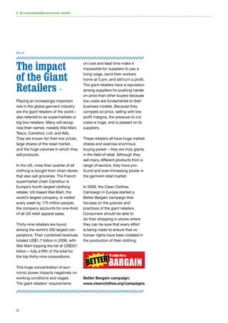 31
The impact
of the Giant
Retailers 50
Playing an increasingly important
role in the global garment industry
are the giant retailers of the world –
also referred to as supermarkets or
big box retailers. Many will recog-
nise their names, notably Wal-Mart,
Tesco, Carrefour, Lidl, and Aldi.
They are known for their low prices,
large shares of the retail market,
and the huge volumes in which they
sell products.
In the UK, more than quarter of all
clothing is bought from chain stores
that also sell groceries. The French
supermarket chain Carrefour is
Europe’s fourth-largest clothing
retailer. US-based Wal-Mart, the
world’s largest company, is visited
every week by 175 million people;
the company accounts for one-third
of all US retail apparel sales.
Thirty-nine retailers are found
among the world’s 500 largest cor-
porations. Their combined revenues
totaled US$1.7 trillion in 2006, with
Wal-Mart topping the list at US$351
billion – fully a fifth of the total for
the top thirty-nine corporations.
This huge concentration of eco-
nomic power impacts negatively on
working conditions and wages.
The giant retailers’ requirements
on cost and lead time make it
impossible for suppliers to pay a
living wage, send their workers
home at 5 pm, and still turn a profit.
The giant retailers have a reputation
among suppliers for pushing harder
on price than other buyers because
low costs are fundamental to their
business models. Because they
compete on price, selling with low
profit margins, the pressure to cut
costs is huge, and is passed on to
suppliers.
These retailers all have huge market
shares and exercise enormous
buying power – they are truly giants
in the field of retail. Although they
sell many different products from a
range of sectors, they have pro-
found and ever-increasing power in
the garment retail market.
In 2009, the Clean Clothes
Campaign in Europe started a
Better Bargain campaign that
focuses on the policies and
practices of the giant retailers.
Consumers should be able to
do their shopping in stores where
they can be sure that every effort
is being made to ensure that no
human rights have been violated in
the production of their clothing.
Better Bargain campaign:
www.cleanclothes.org/campaigns
2. An unsustainable economic model
Box 9
 