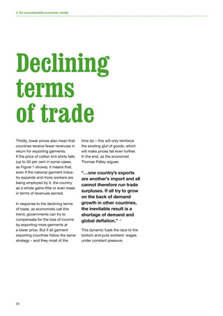 33
Thirdly, lower prices also mean that
countries receive fewer revenues in
return for exporting garments.
If the price of cotton knit shirts falls
(up to 50 per cent in some cases,
as Figure 1 shows), it means that,
even if the national garment indus-
try expands and more workers are
being employed by it, the country
as a whole gains little or even loses
in terms of revenues earned.
In response to the declining terms
of trade, as economists call this
trend, governments can try to
compensate for the loss of income
by exporting more garments at
a lower price. But if all garment
exporting countries follow the same
strategy – and they most of the
time do – this will only reinforce
the existing glut of goods, which
will make prices fall even further.
In the end, as the economist
Thomas Palley argues:
“…one country’s exports
are another’s import and all
cannot therefore run trade
surpluses. If all try to grow
on the back of demand
growth in other countries,
the inevitable result is a
shortage of demand and
global deflation.” 52
This dynamic fuels the race to the
bottom and puts workers’ wages
under constant pressure.
2. An unsustainable economic model
Declining
terms
of trade
 