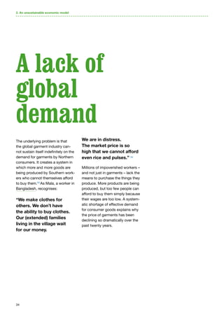 34
2. An unsustainable economic model
The underlying problem is that
the global garment industry can-
not sustain itself indefinitely on the
demand for garments by Northern
consumers. It creates a system in
which more and more goods are
being produced by Southern work-
ers who cannot themselves afford
to buy them.53
As Mala, a worker in
Bangladesh, recognises:
“We make clothes for
others. We don’t have
the ability to buy clothes.
Our (extended) families
living in the village wait
for our money.
We are in distress.
The market price is so
high that we cannot afford
even rice and pulses.” 54
Millions of impoverished workers –
and not just in garments – lack the
means to purchase the things they
produce. More products are being
produced, but too few people can
afford to buy them simply because
their wages are too low. A system-
atic shortage of effective demand
for consumer goods explains why
the price of garments has been
declining so dramatically over the
past twenty years.
A lack of
global
demand
 