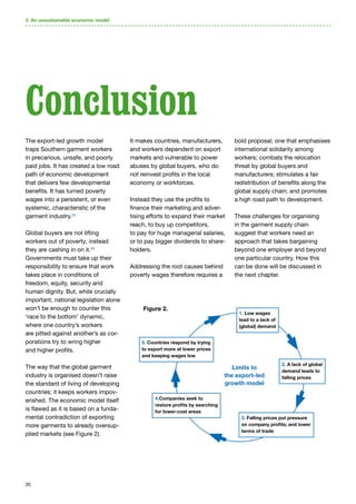 35
2. An unsustainable economic model
The export-led growth model
traps Southern garment workers
in precarious, unsafe, and poorly
paid jobs. It has created a low road
path of economic development
that delivers few developmental
benefits. It has turned poverty
wages into a persistent, or even
systemic, characteristic of the
garment industry.55
Global buyers are not lifting
workers out of poverty; instead
they are cashing in on it.56
Governments must take up their
responsibility to ensure that work
takes place in conditions of
freedom, equity, security and
human dignity. But, while crucially
important, national legislation alone
won’t be enough to counter this
‘race to the bottom’ dynamic,
where one country’s workers
are pitted against another’s as cor-
porations try to wring higher
and higher profits.
The way that the global garment
industry is organised doesn’t raise
the standard of living of developing
countries; it keeps workers impov-
erished. The economic model itself
is flawed as it is based on a funda-
mental contradiction of exporting
more garments to already oversup-
plied markets (see Figure 2).
It makes countries, manufacturers,
and workers dependent on export
markets and vulnerable to power
abuses by global buyers, who do
not reinvest profits in the local
economy or workforces.
Instead they use the profits to
finance their marketing and adver-
tising efforts to expand their market
reach, to buy up competitors,
to pay for huge managerial salaries,
or to pay bigger dividends to share-
holders.
Addressing the root causes behind
poverty wages therefore requires a
bold proposal; one that emphasises
international solidarity among
workers; combats the relocation
threat by global buyers and
manufacturers; stimulates a fair
redistribution of benefits along the
global supply chain; and promotes
a high road path to development.
These challenges for organising
in the garment supply chain
suggest that workers need an
approach that takes bargaining
beyond one employer and beyond
one particular country. How this
can be done will be discussed in
the next chapter.
Conclusion
1. Low wages
lead to a lack of
(global) demand
2. A lack of global
demand leads to
falling prices
3. Falling prices put pressure
on company profits; and lower
terms of trade
4.Companies seek to
restore profits by searching
for lower-cost areas
5. Countries respond by trying
to export more at lower prices
and keeping wages low
Limits to
the export-led
growth model
Figure 2.
 