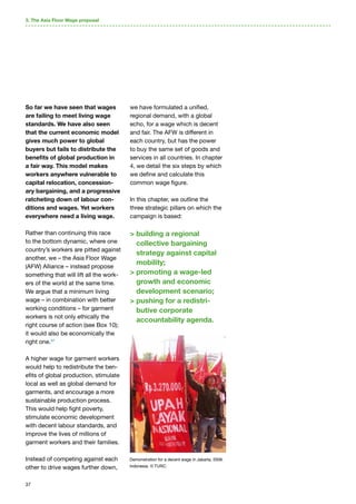37
So far we have seen that wages
are failing to meet living wage
standards. We have also seen
that the current economic model
gives much power to global
buyers but fails to distribute the
benefits of global production in
a fair way. This model makes
workers anywhere vulnerable to
capital relocation, concession-
ary bargaining, and a progressive
ratcheting down of labour con-
ditions and wages. Yet workers
everywhere need a living wage.
Rather than continuing this race
to the bottom dynamic, where one
country’s workers are pitted against
another, we – the Asia Floor Wage
(AFW) Alliance – instead propose
something that will lift all the work-
ers of the world at the same time.
We argue that a minimum living
wage – in combination with better
working conditions – for garment
workers is not only ethically the
right course of action (see Box 10);
it would also be economically the
right one.57
A higher wage for garment workers
would help to redistribute the ben-
efits of global production, stimulate
local as well as global demand for
garments, and encourage a more
sustainable production process.
This would help fight poverty,
stimulate economic development
with decent labour standards, and
improve the lives of millions of
garment workers and their families.
Instead of competing against each
other to drive wages further down,
we have formulated a unified,
regional demand, with a global
echo, for a wage which is decent
and fair. The AFW is different in
each country, but has the power
to buy the same set of goods and
services in all countries. In chapter
4, we detail the six steps by which
we define and calculate this
common wage figure.
In this chapter, we outline the
three strategic pillars on which the
campaign is based:
 building a regional
collective bargaining
strategy against capital
mobility;
 promoting a wage-led
growth and economic
development scenario;
 pushing for a redistri-
butive corporate
accountability agenda.
3. The Asia Floor Wage proposal
Demonstration for a decent wage in Jakarta, 2006.
Indonesia. © TURC.
 