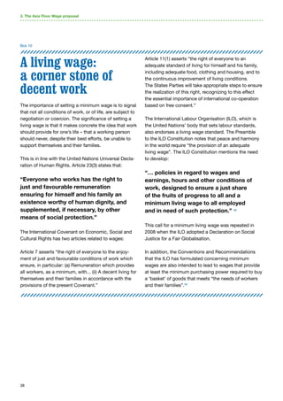 38
A living wage:
a corner stone of
decent work
The importance of setting a minimum wage is to signal
that not all conditions of work, or of life, are subject to
negotiation or coercion. The significance of setting a
living wage is that it makes concrete the idea that work
should provide for one’s life – that a working person
should never, despite their best efforts, be unable to
support themselves and their families.
This is in line with the United Nations Universal Decla-
ration of Human Rights. Article 23(3) states that:
“Everyone who works has the right to
just and favourable remuneration
ensuring for himself and his family an
existence worthy of human dignity, and
supplemented, if necessary, by other
means of social protection.”
The International Covenant on Economic, Social and
Cultural Rights has two articles related to wages:
Article 7 asserts “the right of everyone to the enjoy-
ment of just and favourable conditions of work which
ensure, in particular: (a) Remuneration which provides
all workers, as a minimum, with... (ii) A decent living for
themselves and their families in accordance with the
provisions of the present Covenant.”
Article 11(1) asserts “the right of everyone to an
adequate standard of living for himself and his family,
including adequate food, clothing and housing, and to
the continuous improvement of living conditions.
The States Parties will take appropriate steps to ensure
the realization of this right, recognizing to this effect
the essential importance of international co-operation
based on free consent.”
The International Labour Organisation (ILO), which is
the United Nations’ body that sets labour standards,
also endorses a living wage standard. The Preamble
to the ILO Constitution notes that peace and harmony
in the world require “the provision of an adequate
living wage”. The ILO Constitution mentions the need
to develop:
“… policies in regard to wages and
earnings, hours and other conditions of
work, designed to ensure a just share
of the fruits of progress to all and a
minimum living wage to all employed
and in need of such protection.” 58
This call for a minimum living wage was repeated in
2008 when the ILO adopted a Declaration on Social
Justice for a Fair Globalisation.
In addition, the Conventions and Recommendations
that the ILO has formulated concerning minimum
wages are also intended to lead to wages that provide
at least the minimum purchasing power required to buy
a ‘basket’ of goods that meets “the needs of workers
and their families”.59
Box 10
3. The Asia Floor Wage proposal
 