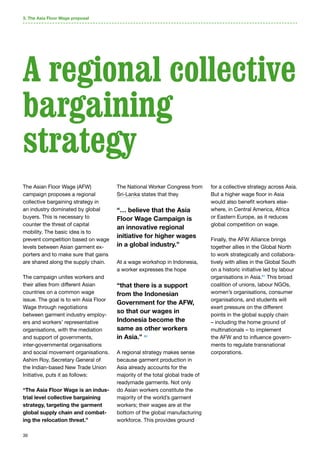 39
The Asian Floor Wage (AFW)
campaign proposes a regional
collective bargaining strategy in
an industry dominated by global
buyers. This is necessary to
counter the threat of capital
mobility. The basic idea is to
prevent competition based on wage
levels between Asian garment ex-
porters and to make sure that gains
are shared along the supply chain.
The campaign unites workers and
their allies from different Asian
countries on a common wage
issue. The goal is to win Asia Floor
Wage through negotiations
between garment industry employ-
ers and workers’ representative
organisations, with the mediation
and support of governments,
inter-governmental organisations
and social movement organisations.
Ashim Roy, Secretary General of
the Indian-based New Trade Union
Initiative, puts it as follows:
“The Asia Floor Wage is an indus-
trial level collective bargaining
strategy, targeting the garment
global supply chain and combat-
ing the relocation threat.”
The National Worker Congress from
Sri-Lanka states that they
“… believe that the Asia
Floor Wage Campaign is
an innovative regional
initiative for higher wages
in a global industry.”
At a wage workshop in Indonesia,
a worker expresses the hope
“that there is a support
from the Indonesian
Government for the AFW,
so that our wages in
Indonesia become the
same as other workers
in Asia.” 60
A regional strategy makes sense
because garment production in
Asia already accounts for the
majority of the total global trade of
readymade garments. Not only
do Asian workers constitute the
majority of the world’s garment
workers; their wages are at the
bottom of the global manufacturing
workforce. This provides ground
for a collective strategy across Asia.
But a higher wage floor in Asia
would also benefit workers else-
where, in Central America, Africa
or Eastern Europe, as it reduces
global competition on wage.
Finally, the AFW Alliance brings
together allies in the Global North
to work strategically and collabora-
tively with allies in the Global South
on a historic initiative led by labour
organisations in Asia.61
This broad
coalition of unions, labour NGOs,
women’s organisations, consumer
organisations, and students will
exert pressure on the different
points in the global supply chain
– including the home ground of
multinationals – to implement
the AFW and to influence govern-
ments to regulate transnational
corporations.
A regional collective
bargaining
strategy
3. The Asia Floor Wage proposal
 