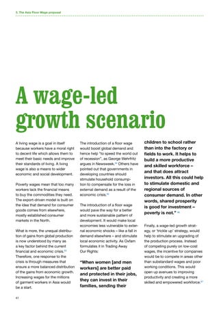 41
A living wage is a goal in itself
because workers have a moral right
to decent life which allows them to
meet their basic needs and improve
their standards of living. A living
wage is also a means to wider
economic and social development.
Poverty wages mean that too many
workers lack the financial means
to buy the commodities they need.
The export-driven model is built on
the idea that demand for consumer
goods comes from elsewhere,
mostly established consumer
markets in the North.
What is more, the unequal distribu-
tion of gains from global production
is now understood by many as
a key factor behind the current
financial and economic crisis.63
Therefore, one response to the
crisis is through measures that
ensure a more balanced distribution
of the gains from economic growth.
Increasing wages for the millions
of garment workers in Asia would
be a start.
The introduction of a floor wage
would boost global demand and
hence help “to speed the world out
of recession”, as George Wehrfritz
argues in Newsweek.64
Others have
pointed out that governments in
developing countries should
stimulate household consump-
tion to compensate for the loss in
external demand as a result of the
economic crisis.65
The introduction of a floor wage
would pave the way for a better
and more sustainable pattern of
development. It would make local
economies less vulnerable to exter-
nal economic shocks – like a fall in
demand elsewhere – and stimulate
local economic activity. As Oxfam
formulates it in Trading Away
Our Rights:
“When women [and men
workers] are better paid
and protected in their jobs,
they can invest in their
families, sending their
children to school rather
than into the factory or
fields to work. It helps to
build a more productive
and skilled workforce –
and that does attract
investors. All this could help
to stimulate domestic and
regional sources of
consumer demand. In other
words, shared prosperity
is good for investment –
poverty is not.” 66
Finally, a wage-led growth strat-
egy, or ‘trickle up’ strategy, would
help to stimulate an upgrading of
the production process. Instead
of competing purely on low-cost
wages, the incentive for companies
would be to compete in areas other
than substandard wages and poor
working conditions. This would
open up avenues to improving
productivity and creating a more
skilled and empowered workforce.67
3. The Asia Floor Wage proposal
A wage-led
growth scenario
 