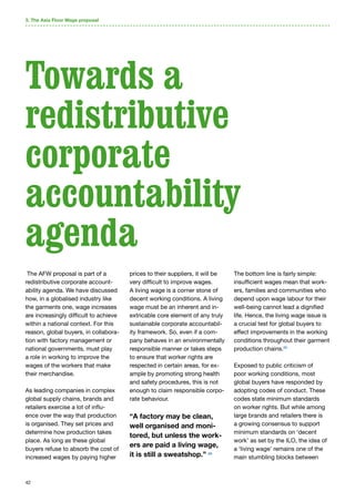 42
The AFW proposal is part of a
redistributive corporate account-
ability agenda. We have discussed
how, in a globalised industry like
the garments one, wage increases
are increasingly difficult to achieve
within a national context. For this
reason, global buyers, in collabora-
tion with factory management or
national governments, must play
a role in working to improve the
wages of the workers that make
their merchandise.
As leading companies in complex
global supply chains, brands and
retailers exercise a lot of influ-
ence over the way that production
is organised. They set prices and
determine how production takes
place. As long as these global
buyers refuse to absorb the cost of
increased wages by paying higher
prices to their suppliers, it will be
very difficult to improve wages.
A living wage is a corner stone of
decent working conditions. A living
wage must be an inherent and in-
extricable core element of any truly
sustainable corporate accountabil-
ity framework. So, even if a com-
pany behaves in an environmentally
responsible manner or takes steps
to ensure that worker rights are
respected in certain areas, for ex-
ample by promoting strong health
and safety procedures, this is not
enough to claim responsible corpo-
rate behaviour.
“A factory may be clean,
well organised and moni-
tored, but unless the work-
ers are paid a living wage,
it is still a sweatshop.” 68
The bottom line is fairly simple:
insufficient wages mean that work-
ers, families and communities who
depend upon wage labour for their
well-being cannot lead a dignified
life. Hence, the living wage issue is
a crucial test for global buyers to
effect improvements in the working
conditions throughout their garment
production chains.69
Exposed to public criticism of
poor working conditions, most
global buyers have responded by
adopting codes of conduct. These
codes state minimum standards
on worker rights. But while among
large brands and retailers there is
a growing consensus to support
minimum standards on ‘decent
work’ as set by the ILO, the idea of
a ‘living wage’ remains one of the
main stumbling blocks between
3. The Asia Floor Wage proposal
Towards a
redistributive
corporate
accountability
agenda
 