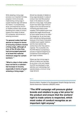 44
3. The Asia Floor Wage proposal
While adopting a living wage
provision is an important first step,
progress in terms of actually
implementing a living wage in
supplier factories lags well behind
the rhetoric. A comprehensive
study commissioned by the ETI
on whether workers were actually
benefiting from codes of conduct
looked at the impact of eleven
ETI companies, and arrived at a
sobering conclusion:
“In general codes had had
almost no impact in terms
of ensuring workers receive
a living wage, although at
nine of the 25 sites they
had encouraged payment
of at least the national
minimum wage for certain
workers.” 72
“What is clear is that codes
have not led to a substan-
tial increase in income,
especially in terms of guar-
anteeing a living wage.” 73
Almost two decades of debate on
living wage standards in codes of
conduct have had little practical
result. In the absence of a yard-
stick for a living wage, most global
buyers have taken legal minimum
wages as the only benchmark for
monitoring pay levels at their
suppliers. Some global buyers have
argued that wages should be set
by local market forces or by collec-
tive bargaining. As we have seen
both methods are failing precisely
because of the threat of relocation,
unstable buyer-supplier relations,
and the many barriers that
workers face when they seek to
organise. This is precisely why
the AFW Alliance is proposing a
process of regional bargaining to
complement local strategies to
gain wage increases.
Others say that a living wage is
difficult to define and calculate.
As we show in the next chapter,
the AFW has developed a clear
definition and methodology that
operationalises a minimum living
wage demand.
Shamima Nasrin, President of the Bangladeshi Shadhin Bangla Garments
Sramik-Karamchari Federation (SBGSKF) states:
“The AFW campaign will pressure global
brands and retailers to pay a fair price for
the product and ensure that the workers’
right to trade unions is respected, which
most codes of conduct recognize as an
important right anyway”
Box 11
 