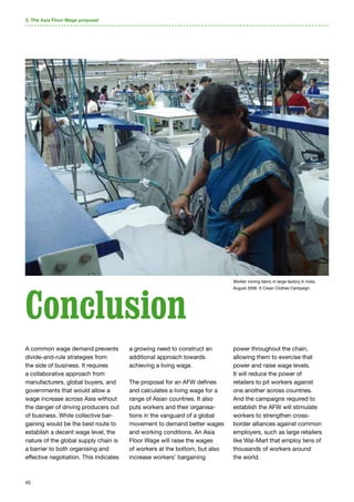 45
3. The Asia Floor Wage proposal
A common wage demand prevents
divide-and-rule strategies from
the side of business. It requires
a collaborative approach from
manufacturers, global buyers, and
governments that would allow a
wage increase across Asia without
the danger of driving producers out
of business. While collective bar-
gaining would be the best route to
establish a decent wage level, the
nature of the global supply chain is
a barrier to both organising and
effective negotiation. This indicates
a growing need to construct an
additional approach towards
achieving a living wage.
The proposal for an AFW defines
and calculates a living wage for a
range of Asian countries. It also
puts workers and their organisa-
tions in the vanguard of a global
movement to demand better wages
and working conditions. An Asia
Floor Wage will raise the wages
of workers at the bottom, but also
increase workers’ bargaining
power throughout the chain,
allowing them to exercise that
power and raise wage levels.
It will reduce the power of
retailers to pit workers against
one another across countries.
And the campaigns required to
establish the AFW will stimulate
workers to strengthen cross-
border alliances against common
employers, such as large retailers
like Wal-Mart that employ tens of
thousands of workers around
the world.
Conclusion
Worker ironing fabric in large factory in India,
August 2008. © Clean Clothes Campaign.
 