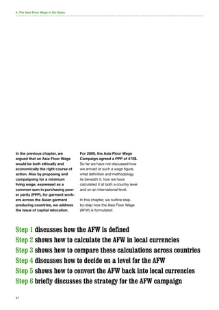 47
In the previous chapter, we
argued that an Asia Floor Wage
would be both ethically and
economically the right course of
action. Also by proposing and
campaigning for a minimum
living wage, expressed as a
common sum in purchasing pow-
er parity (PPP), for garment work-
ers across the Asian garment
producing countries, we address
the issue of capital relocation.
Step 1 discusses how the AFW is defined
Step 2 shows how to calculate the AFW in local currencies
Step 3 shows how to compare these calculations across countries
Step 4 discusses how to decide on a level for the AFW
Step 5 shows how to convert the AFW back into local currencies
Step 6 briefly discusses the strategy for the AFW campaign
4. The Asia Floor Wage in Six Steps
For 2009, the Asia Floor Wage
Campaign agreed a PPP of 475$.
So far we have not discussed how
we arrived at such a wage figure,
what definition and methodology
lie beneath it, how we have
calculated it at both a country level
and on an international level.
In this chapter, we outline step-
by-step how the Asia Floor Wage
(AFW) is formulated:
 