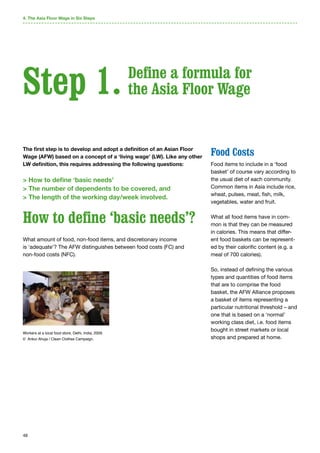 48
The first step is to develop and adopt a definition of an Asian Floor
Wage (AFW) based on a concept of a ‘living wage’ (LW). Like any other
LW definition, this requires addressing the following questions:
 How to define ‘basic needs’
 The number of dependents to be covered, and
 The length of the working day/week involved.
How to define ‘basic needs’?
What amount of food, non-food items, and discretionary income
is ‘adequate’? The AFW distinguishes between food costs (FC) and
non-food costs (NFC).
Food Costs
Food items to include in a ‘food
basket’ of course vary according to
the usual diet of each community.
Common items in Asia include rice,
wheat, pulses, meat, fish, milk,
vegetables, water and fruit.
What all food items have in com-
mon is that they can be measured
in calories. This means that differ-
ent food baskets can be represent-
ed by their calorific content (e.g. a
meal of 700 calories).
So, instead of defining the various
types and quantities of food items
that are to comprise the food
basket, the AFW Alliance proposes
a basket of items representing a
particular nutritional threshold – and
one that is based on a ‘normal’
working class diet, i.e. food items
bought in street markets or local
shops and prepared at home.
Step 1.
4. The Asia Floor Wage in Six Steps
Define a formula for
the Asia Floor Wage
Workers at a local food store, Delhi, India, 2009.
© Ankur Ahuja / Clean Clothes Campaign.
 
