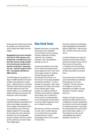 49
Some garment producing countries
do already use nutritional thresh-
olds to define their legal minimum
wages:
Bangladesh has set its standard
very low at 1700 calories, even
though this is insufficient to pro-
duce the human energy needed
for the hard work carried out in
garment production. Indonesia
has set – with the support of the
ILO – the highest standard at
3000 calories.
The AFW Alliance has agreed to a
figure of 3000 calories for the level
of basic food required on a daily
basis.74
Adopting such a nutritional
threshold means that local groups
can then define how their own
basket is filled. It is a variable food
basket that takes into account dif-
ferences in local food habits.
This enables us to sidestep an
important difficulty associated with
other Living Wage calculations –
how to agree on the specific items
and quantities to go in the food
basket needed for a living wage.
At the same time, this nutritional
threshold can be standardised
across countries, and this is impor-
tant for reaching a common Asian
Floor Wage figure.
Non-Food Costs
Besides food items, a living wage
should also cover important
non-food items such as housing,
clothing, healthcare including
maternity care, childcare,
education, fuel, transportation,
savings, and so on.
Like the food-basket, the bundle
of non-food commodities varies
across space and time. How much
of the wage is spent on clothing,
fuel and housing may differ
according to the climate, or to
the amount of non-wage subsidies
provided by the State – on fuel or
housing, for example. It also varies
according to the habits and culture
of the working class in each
location, for instance relating to
activities such as births, weddings,
and funerals. So it is difficult to
come up with a universal basket
of non-food goods and services to
cover the needs of garment work-
ers in different countries.
But here too, we find a commonal-
ity: how much a worker spends
on non-food items can actually
be estimated as a certain
percentage of how much is spent
on food items.
Garment workers from Indonesia,
India, Bangladesh and elsewhere
spend a great deal – often around
half – of their income just on food
items.75
In India the Ministry for Labour 
Employment found that workers
spend at average 47.8 per cent of
their income on food items.
In Thailand, food consumption
is assumed to account for 60%
of total consumption at poverty
lines.76
This means that non-food costs
can be estimated by multiplying
food costs by a non-food
“multiplier”. No price surveys
are needed to account for
expenditure on health, housing,
education, transport, savings,
and so on.
Instead, the food consumption
standard of 3000 calories can be
multiplied by a factor representing
the extent to which food is related
to overall living costs. In principle,
the ratio between the cost of food
and of other basic needs is 1:1.
This method is known as the
‘extrapolated food basket
approach’ (see Box 12).
4. The Asia Floor Wage in Six Steps
 