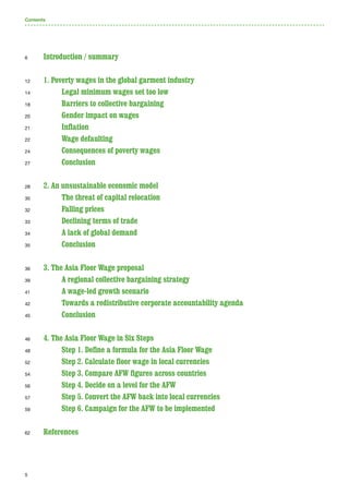 5
Introduction / summary 	
1. Poverty wages in the global garment industry	
	Legal minimum wages set too low
	 Barriers to collective bargaining	
	Gender impact on wages
	Inflation	
	 Wage defaulting	
	 Consequences of poverty wages	
	 Conclusion	
2. An unsustainable economic model	
	The threat of capital relocation	
	 Falling prices	
	 Declining terms of trade
	 A lack of global demand
	 Conclusion	
3. The Asia Floor Wage proposal	
	 A regional collective bargaining strategy	
	 A wage-led growth scenario	
	Towards a redistributive corporate accountability agenda	
	 Conclusion	
4. The Asia Floor Wage in Six Steps	
	Step 1. Define a formula for the Asia Floor Wage	
	Step 2. Calculate floor wage in local currencies	
	Step 3. Compare AFW figures across countries	
	Step 4. Decide on a level for the AFW	
	Step 5. Convert the AFW back into local currencies	
	Step 6. Campaign for the AFW to be implemented	
References
6
12
14
18
20
21
22
24
27
28
30
32
33
34
35
36
39
41
42
45
46
48
52
54
56
57
59
62
Contents
 