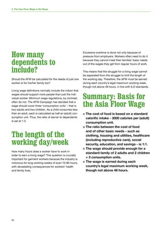 50
How many
dependents to
include?
Should the AFW be calculated for the needs of just one
worker or for his/her family too?
Living wage definitions normally include the notion that
wages should support more people than just the indi-
vidual worker. Minimum wage regulations, by contrast,
often do not. The AFW Campaign has decided that a
wage should cover three ‘consumption units’ - that is
two adults and two children. As a child consumes less
than an adult, each is calculated as half an (adult) con-
sumption unit. Thus, the ratio of earner to dependents
is set at 1:3.
The length of the
working day/week
How many hours does a worker have to work in
order to earn a living wage? This question is crucially
important for garment workers because the industry is
notorious for long working weeks of even 70-80 hours,
with devastating consequences for workers’ health
and family lives.
Excessive overtime is done not only because of
pressure from employers. Workers often need to do it
because they cannot meet their families’ basic needs
out of the wages they get from regular hours of work.
This means that the struggle for a living wage cannot
be separated from the struggle to limit the length of
the working day. Therefore, the AFW must be earned
during each country’s legal maximum working week,
though not above 48 hours, in line with ILO standards.
Summary: Basis for
the Asia Floor Wage
 The cost of food is based on a standard
calorific intake - 3000 calories per (adult)
consumption unit.
 The ratio between the cost of food
and of other basic needs - such as
clothing, housing and utilities, healthcare
(including reproductive care), social
security, education, and savings - is 1:1.
 The wage should provide enough for a
standard family of 2 adults and 2 children
= 3 consumption units.
 The wage is earned during each
country’s legal maximum working week,
though not above 48 hours.
4. The Asia Floor Wage in Six Steps
 