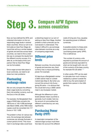 54
4. The Asia Floor Wage in Six Steps
Now we have defined the AFW, and
collected information on the cor-
responding wage levels in several
Asian countries. Since our aim is to
formulate an Asia Floor Wage de-
mand that will buy a similar basket
of goods and services across Asian
countries, we need to find a credi-
ble way to compare the results from
the different country surveys. It is,
after all, on the basis of this com-
parison that an Asia Floor Wage
can be formulated.
Since wage surveys take place in
local currencies, we need to ad-
dress two main problems:
Fluctuating
exchange rates
We can only compare the different
Asian wage levels by converting
them into another currency, such as
the Euro or the US dollar.
For example, the Bangladeshi floor
wage of 9450 taka converts into
108 Euros or 140.4 US$ (exchange
rate March 2009), while 7695 Indian
rupees could be converted into 117
Euros or 152.1 US$.
The problem is that, for various rea-
sons, the exchange rate between
currencies can strongly fluctuate in
a short period of time. This move-
ment in exchange rates could have
a distorting impact on our aim of
setting an Asia Floor Wage. Another
problem is that currencies can be
overvalued or undervalued. This
makes it difficult to use exchange
rates between countries as a way
of comparing wage levels.
Different price
levels
Between countries, the price levels
of goods and services vary. Each
currency has a unique purchasing
power. For example:
52 taka buys a Bangladeshi worker
a 3000 calorie meal on a street
market (see Step 2). But when you
convert this amount into Euros –
giving 59 cents – it is obvious that
this would fail to buy a 3000 calorie
meal in any European market.
Although the difference in price
levels between Asian countries is
generally much smaller, here too
the amount of commodities that
different currencies buy can vary
significantly.
Purchasing Power
Parity (PPP)
A meaningful comparison of the
national wage surveys must there-
fore take into account the different
costs of living and, thus, equalise
the spending power of different
currencies.
A possible solution to these prob-
lems comes from the notion of
‘purchasing power parity’ (PPP).
This is defined as:
“the number of currency units
required to purchase the amount of
goods and services equivalent to
what can be bought with one unit
of the currency of the base country,
for example the US dollar.” 79
In other words, PPP can be used
to calculate how much money is
needed by a person outside the
USA to buy the same basket of
goods that a person in the USA
can buy.
Step 3. Compare AFW figures
across countries
 
